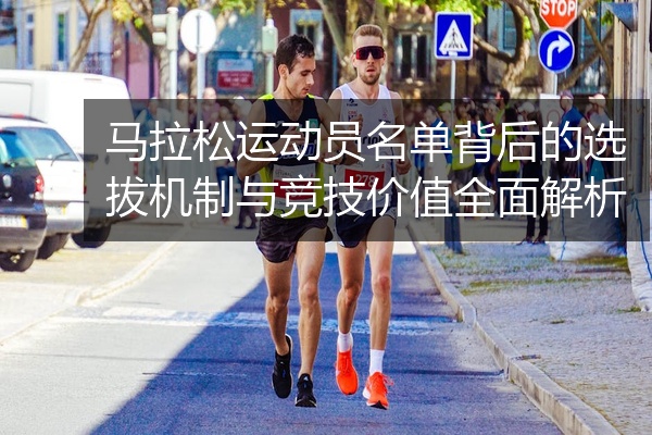 马拉松运动员名单背后的选拔机制与竞技价值全面解析