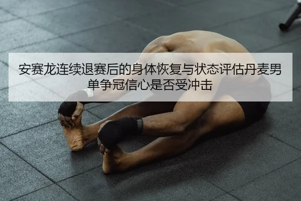 安赛龙连续退赛后的身体恢复与状态评估丹麦男单争冠信心是否受冲击