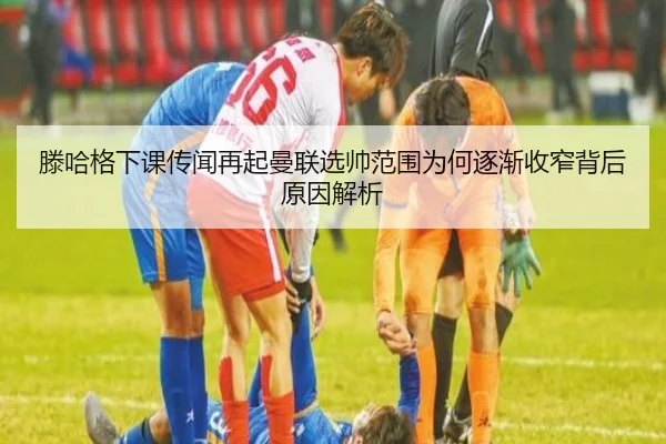滕哈格下课传闻再起曼联选帅范围为何逐渐收窄背后原因解析